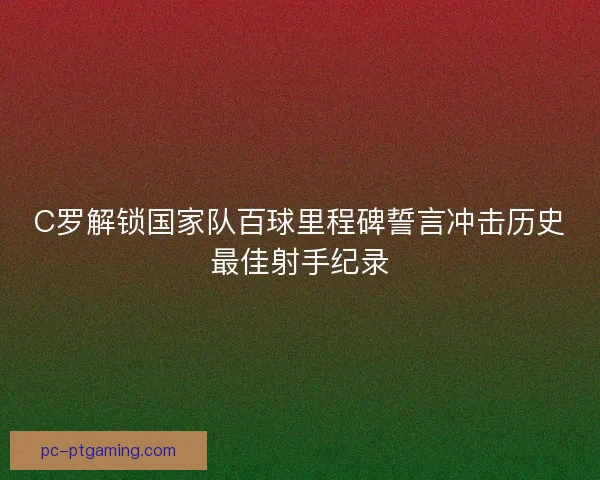 C罗解锁国家队百球里程碑誓言冲击历史最佳射手纪录