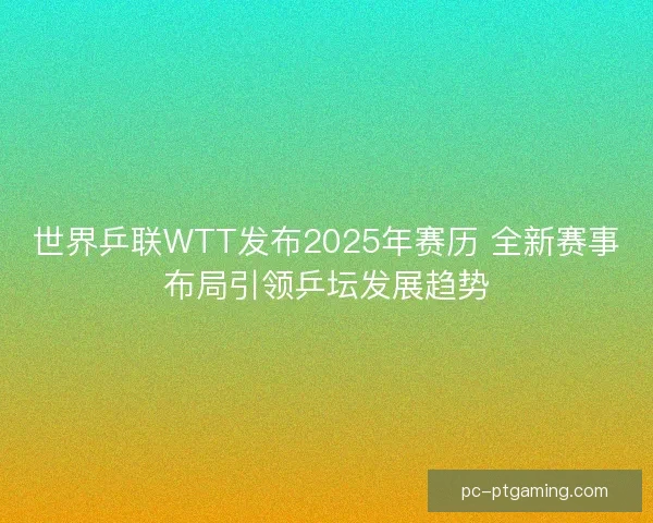 世界乒联WTT发布2025年赛历 全新赛事布局引领乒坛发展趋势