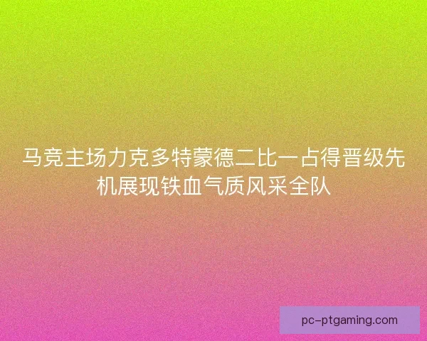 马竞主场力克多特蒙德二比一占得晋级先机展现铁血气质风采全队
